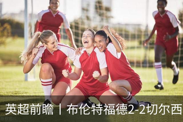 英超前瞻丨布伦特福德2-2切尔西：锋线猛将缺阵，龙哥战术遇难题